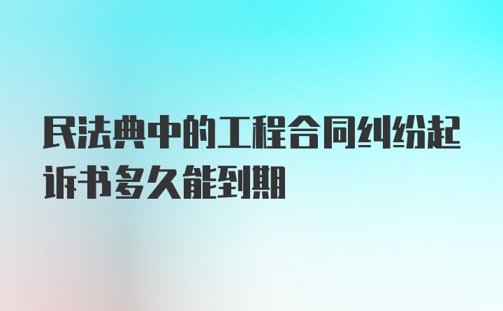 民法典中的工程合同纠纷起诉书多久能到期