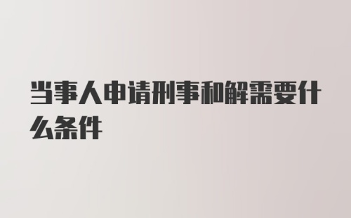 当事人申请刑事和解需要什么条件