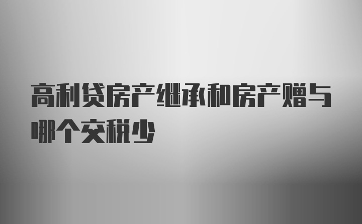 高利贷房产继承和房产赠与哪个交税少