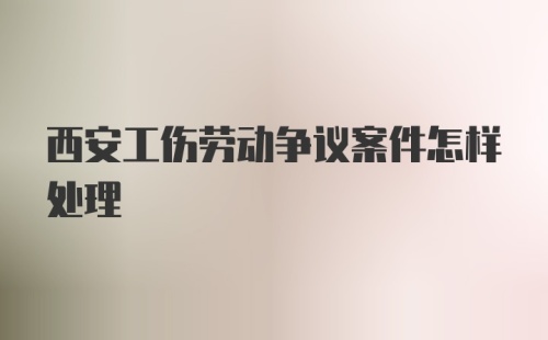 西安工伤劳动争议案件怎样处理