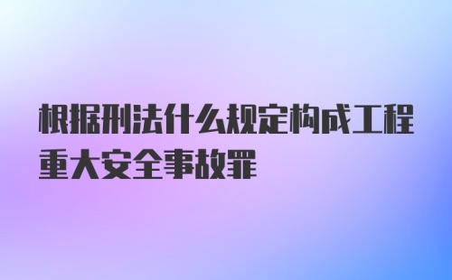 根据刑法什么规定构成工程重大安全事故罪