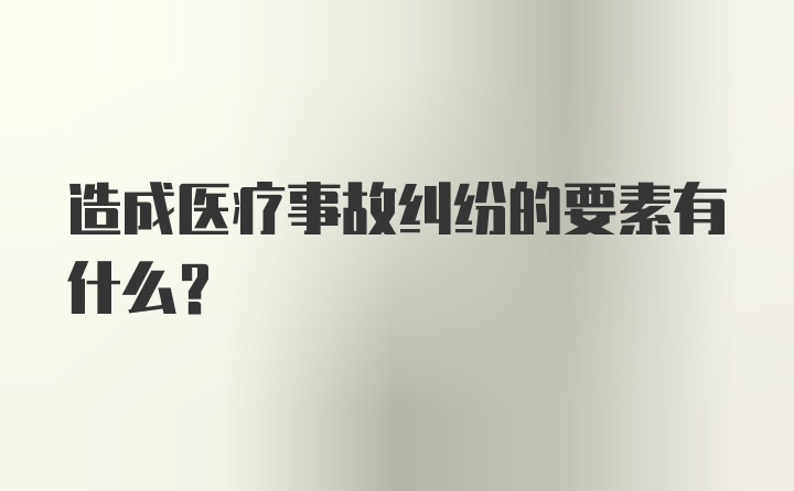 造成医疗事故纠纷的要素有什么?