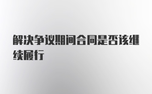 解决争议期间合同是否该继续履行