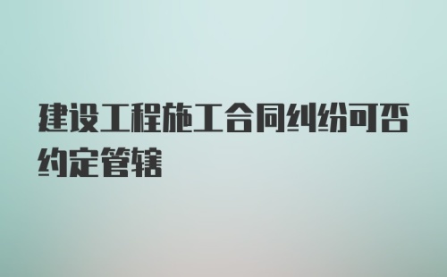 建设工程施工合同纠纷可否约定管辖