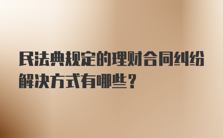 民法典规定的理财合同纠纷解决方式有哪些？