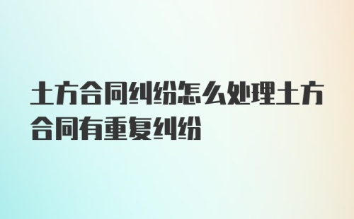 土方合同纠纷怎么处理土方合同有重复纠纷