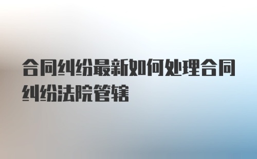 合同纠纷最新如何处理合同纠纷法院管辖