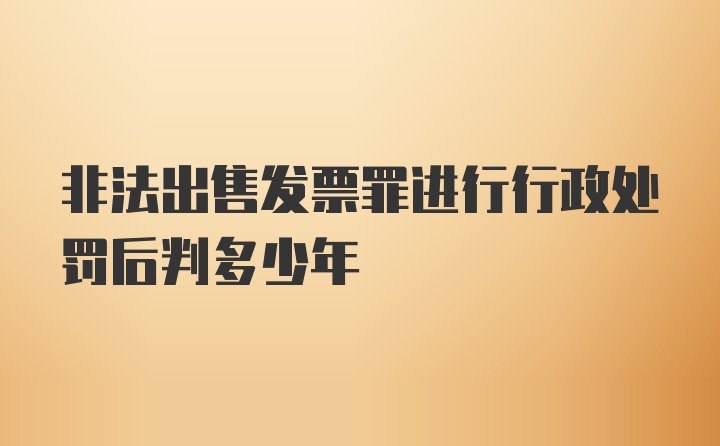 非法出售发票罪进行行政处罚后判多少年