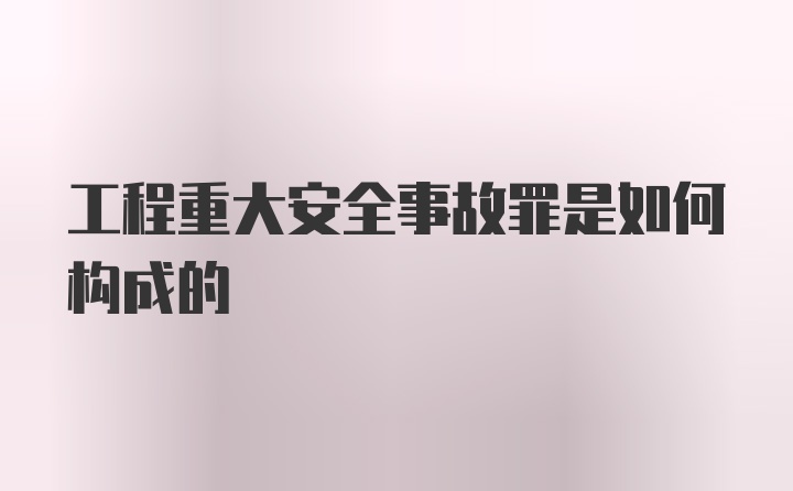 工程重大安全事故罪是如何构成的