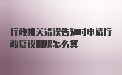 行政机关错误告知时申请行政复议期限怎么算