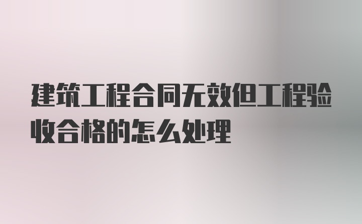 建筑工程合同无效但工程验收合格的怎么处理