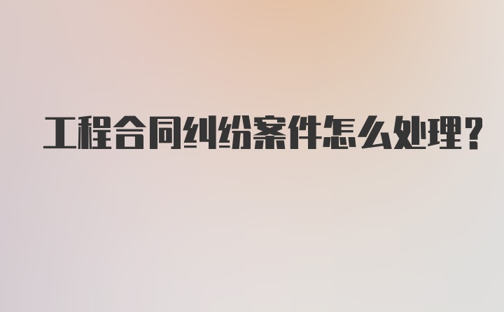 工程合同纠纷案件怎么处理？