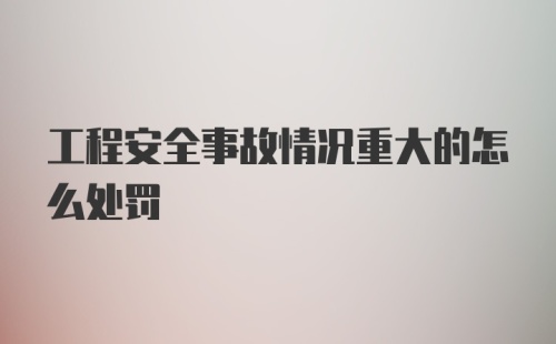 工程安全事故情况重大的怎么处罚