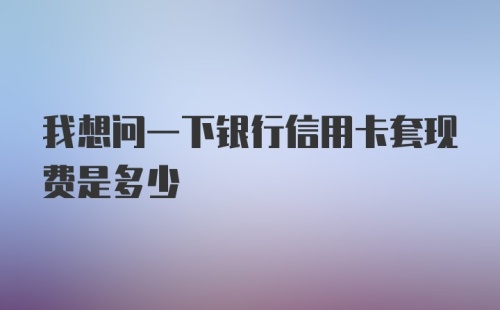 我想问一下银行信用卡套现费是多少