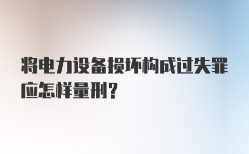 将电力设备损坏构成过失罪应怎样量刑？