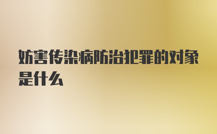 妨害传染病防治犯罪的对象是什么