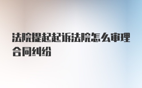 法院提起起诉法院怎么审理合同纠纷