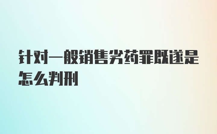 针对一般销售劣药罪既遂是怎么判刑