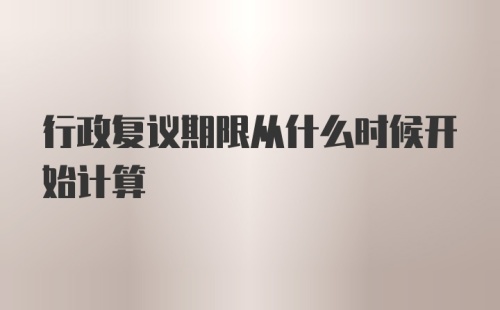 行政复议期限从什么时候开始计算