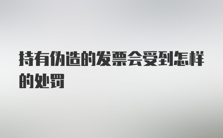 持有伪造的发票会受到怎样的处罚