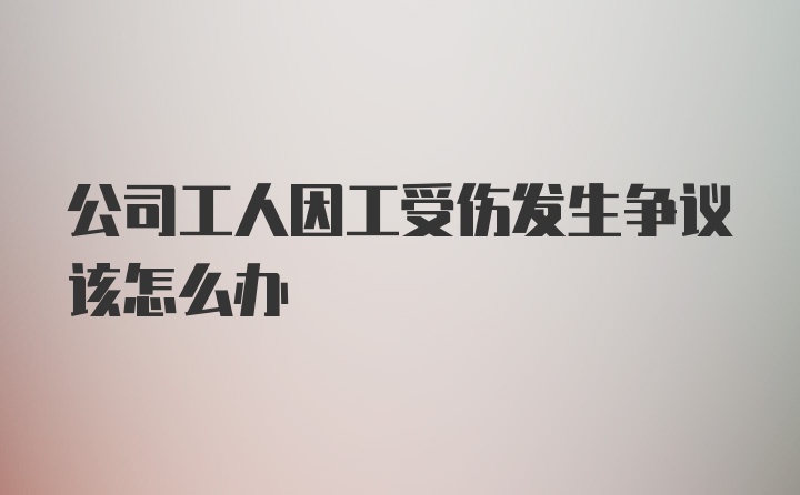 公司工人因工受伤发生争议该怎么办