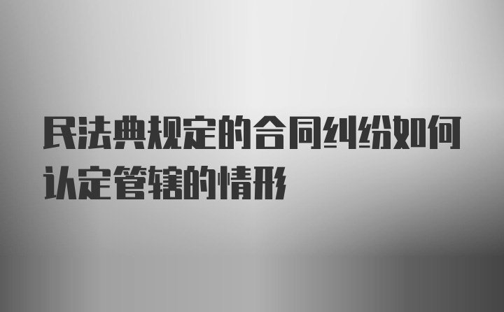 民法典规定的合同纠纷如何认定管辖的情形