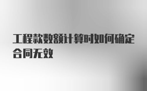 工程款数额计算时如何确定合同无效