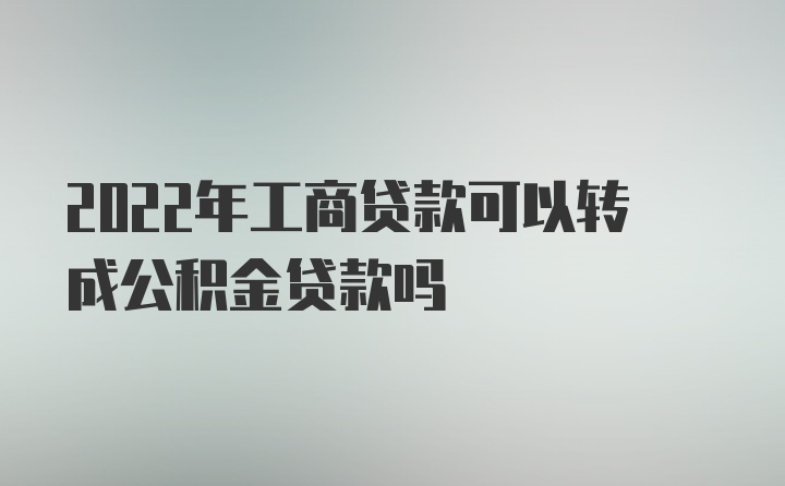 2022年工商贷款可以转成公积金贷款吗