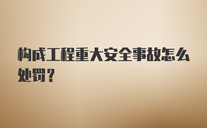 构成工程重大安全事故怎么处罚？