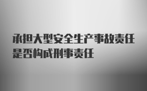 承担大型安全生产事故责任是否构成刑事责任