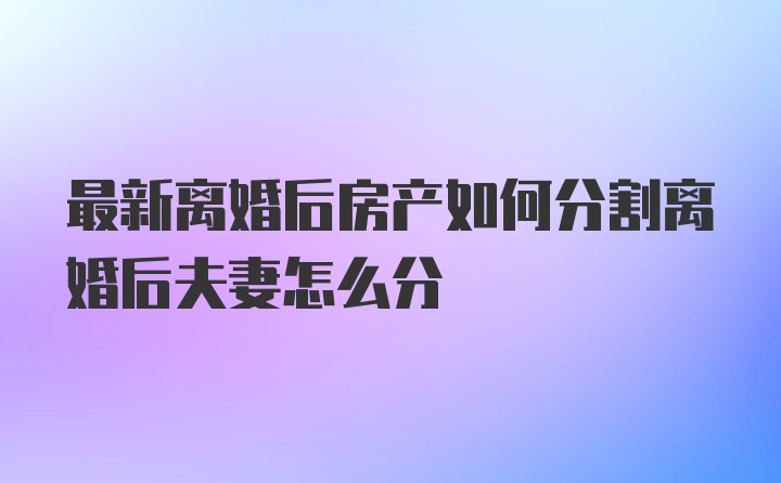 最新离婚后房产如何分割离婚后夫妻怎么分