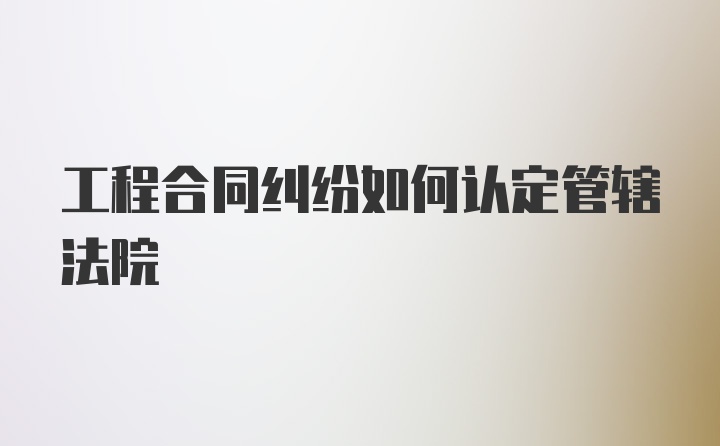 工程合同纠纷如何认定管辖法院