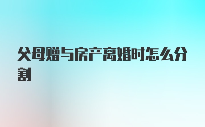 父母赠与房产离婚时怎么分割