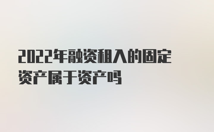 2022年融资租入的固定资产属于资产吗