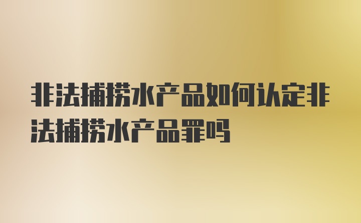 非法捕捞水产品如何认定非法捕捞水产品罪吗