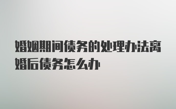 婚姻期间债务的处理办法离婚后债务怎么办