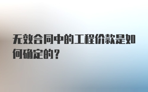 无效合同中的工程价款是如何确定的？