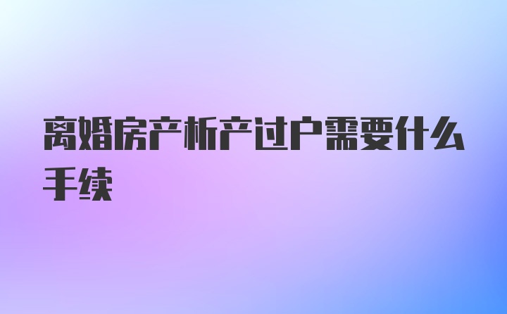 离婚房产析产过户需要什么手续