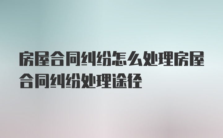 房屋合同纠纷怎么处理房屋合同纠纷处理途径