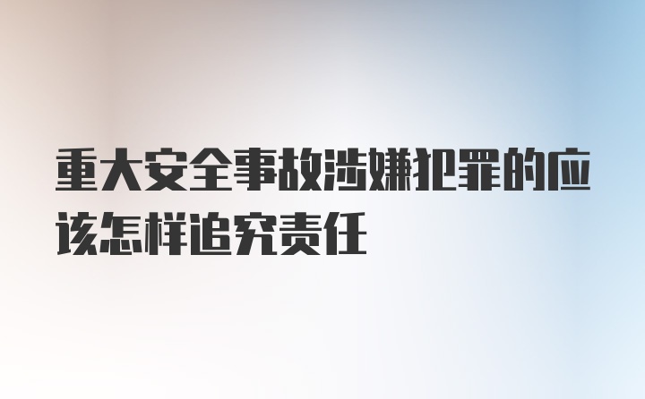 重大安全事故涉嫌犯罪的应该怎样追究责任