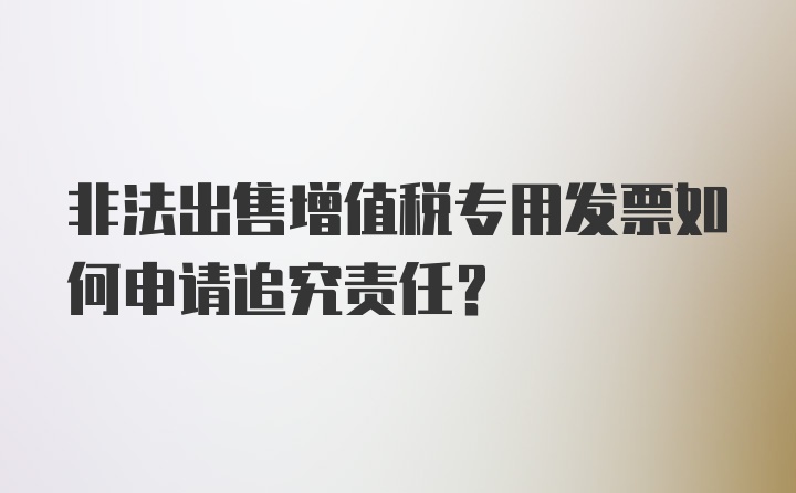 非法出售增值税专用发票如何申请追究责任？