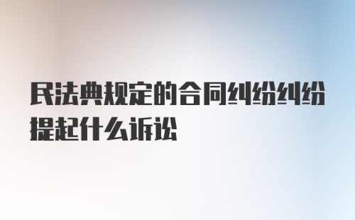 民法典规定的合同纠纷纠纷提起什么诉讼