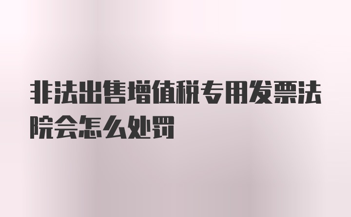 非法出售增值税专用发票法院会怎么处罚