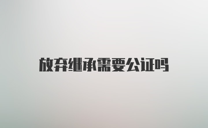 放弃继承需要公证吗