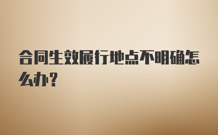 合同生效履行地点不明确怎么办？