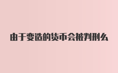 由于变造的货币会被判刑么