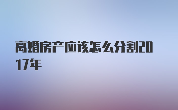 离婚房产应该怎么分割2017年