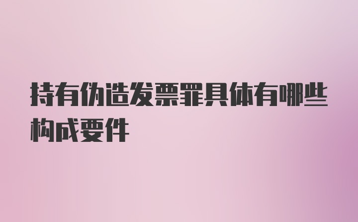 持有伪造发票罪具体有哪些构成要件