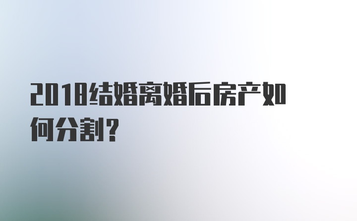 2018结婚离婚后房产如何分割?