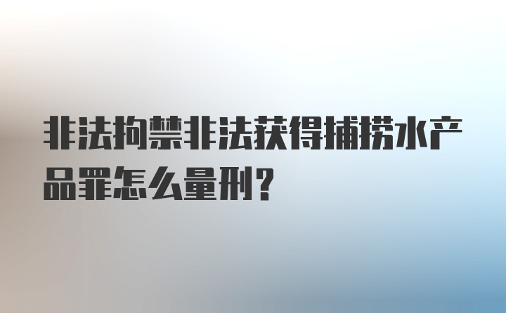 非法拘禁非法获得捕捞水产品罪怎么量刑？